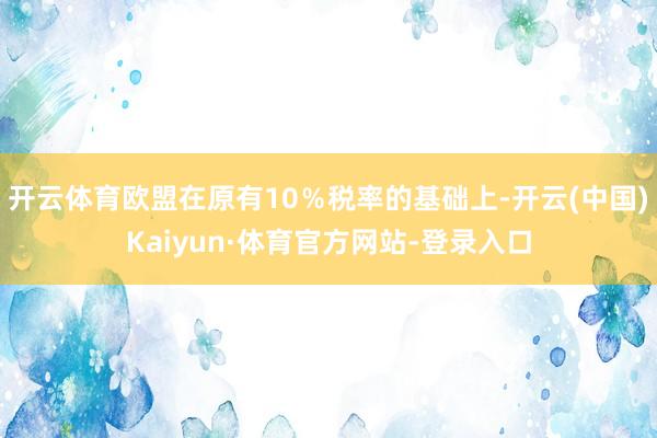 开云体育欧盟在原有10％税率的基础上-开云(中国)Kaiyun·体育官方网站-登录入口