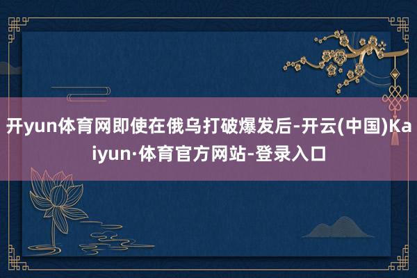 开yun体育网即使在俄乌打破爆发后-开云(中国)Kaiyun·体育官方网站-登录入口