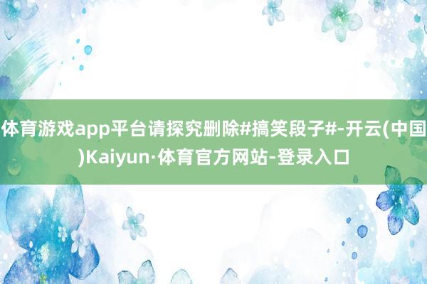 体育游戏app平台请探究删除#搞笑段子#-开云(中国)Kaiyun·体育官方网站-登录入口