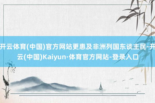 开云体育(中国)官方网站更惠及非洲列国东谈主民-开云(中国)Kaiyun·体育官方网站-登录入口