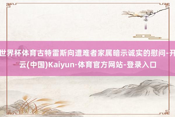 世界杯体育古特雷斯向遭难者家属暗示诚实的慰问-开云(中国)Kaiyun·体育官方网站-登录入口