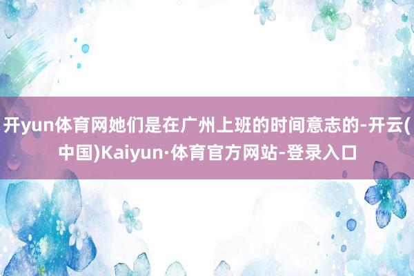 开yun体育网她们是在广州上班的时间意志的-开云(中国)Kaiyun·体育官方网站-登录入口