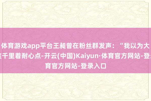 体育游戏app平台王昶曾在粉丝群发声：“我以为大家应该千里着耐心点-开云(中国)Kaiyun·体育官方网站-登录入口
