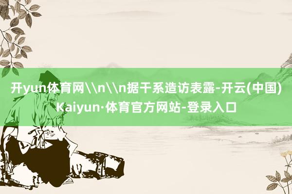 开yun体育网\n\n据干系造访表露-开云(中国)Kaiyun·体育官方网站-登录入口