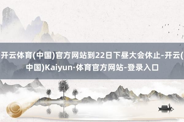 开云体育(中国)官方网站到22日下昼大会休止-开云(中国)Kaiyun·体育官方网站-登录入口