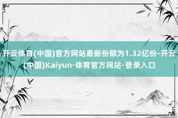 开云体育(中国)官方网站最新份额为1.32亿份-开云(中国)Kaiyun·体育官方网站-登录入口