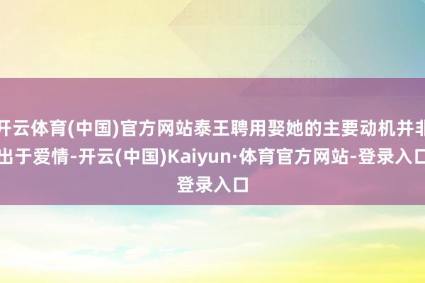 开云体育(中国)官方网站泰王聘用娶她的主要动机并非出于爱情-开云(中国)Kaiyun·体育官方网站-登录入口