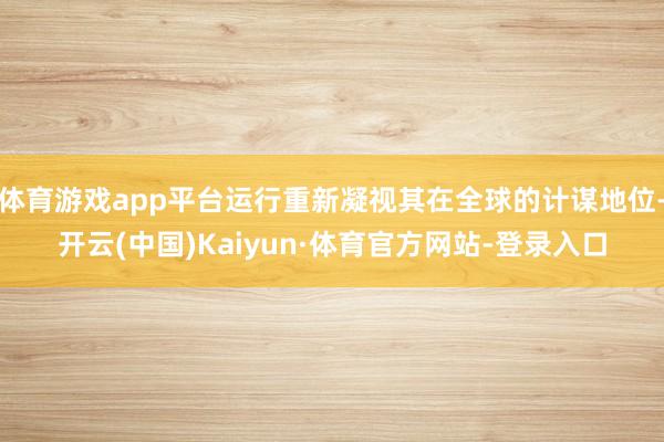 体育游戏app平台运行重新凝视其在全球的计谋地位-开云(中国)Kaiyun·体育官方网站-登录入口