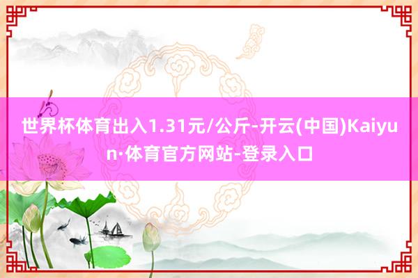 世界杯体育出入1.31元/公斤-开云(中国)Kaiyun·体育官方网站-登录入口