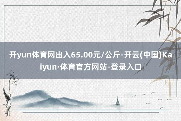 开yun体育网出入65.00元/公斤-开云(中国)Kaiyun·体育官方网站-登录入口