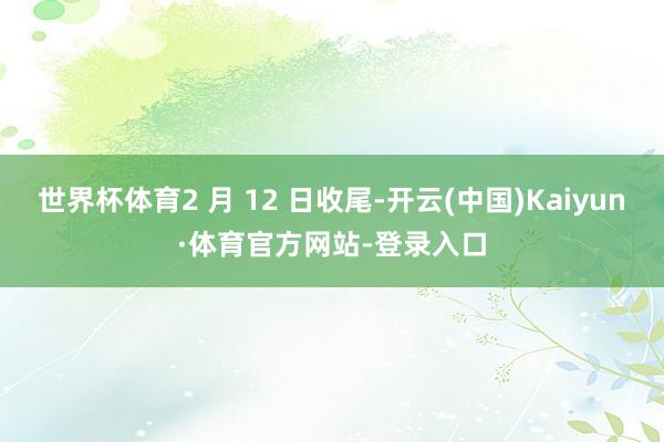 世界杯体育2 月 12 日收尾-开云(中国)Kaiyun·体育官方网站-登录入口