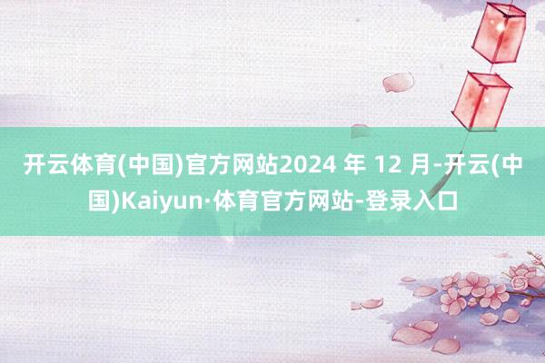 开云体育(中国)官方网站2024 年 12 月-开云(中国)Kaiyun·体育官方网站-登录入口