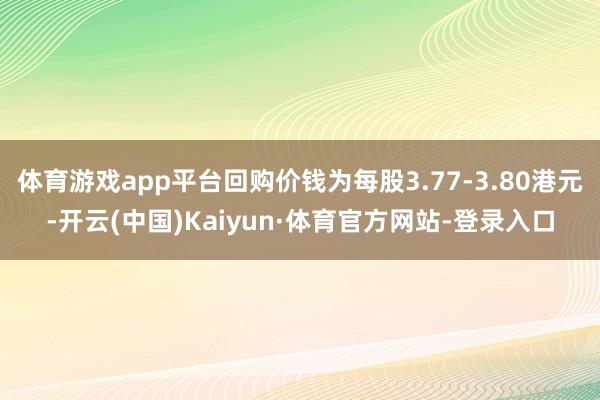 体育游戏app平台回购价钱为每股3.77-3.80港元-开云(中国)Kaiyun·体育官方网站-登录入口