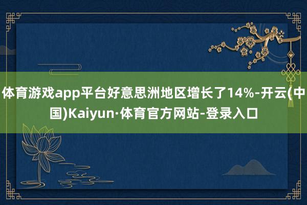 体育游戏app平台好意思洲地区增长了14%-开云(中国)Kaiyun·体育官方网站-登录入口