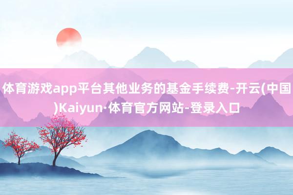 体育游戏app平台其他业务的基金手续费-开云(中国)Kaiyun·体育官方网站-登录入口