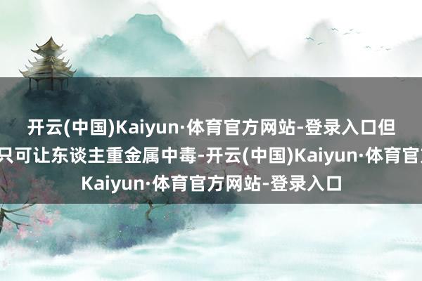 开云(中国)Kaiyun·体育官方网站-登录入口但事实证实这东西只可让东谈主重金属中毒-开云(中国)Kaiyun·体育官方网站-登录入口