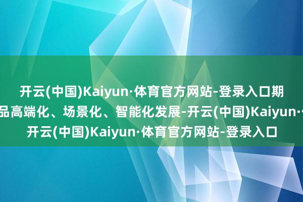 开云(中国)Kaiyun·体育官方网站-登录入口期间调动启动海信家电居品高端化、场景化、智能化发展-开云(中国)Kaiyun·体育官方网站-登录入口