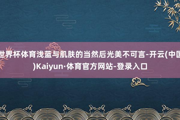 世界杯体育浅蓝与肌肤的当然后光美不可言-开云(中国)Kaiyun·体育官方网站-登录入口