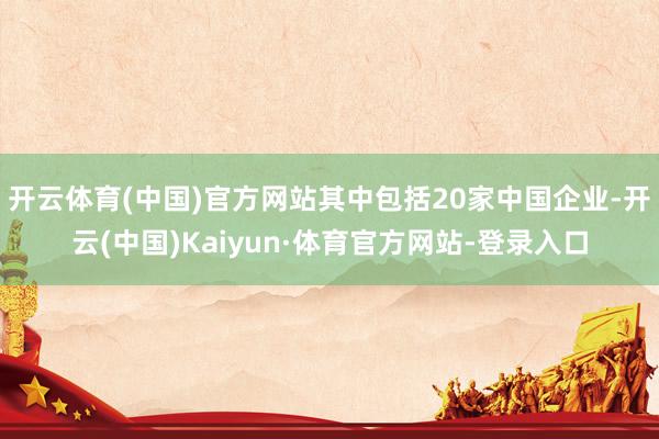 开云体育(中国)官方网站其中包括20家中国企业-开云(中国)Kaiyun·体育官方网站-登录入口