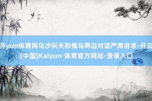 开yun体育网乌沙科夫称俄乌两边对话严肃讲求-开云(中国)Kaiyun·体育官方网站-登录入口