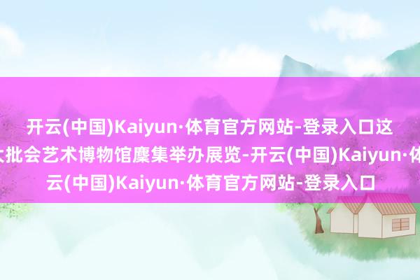 开云(中国)Kaiyun·体育官方网站-登录入口这次上海博物馆与纽约大批会艺术博物馆麇集举办展览-开云(中国)Kaiyun·体育官方网站-登录入口