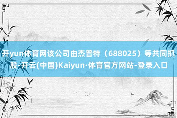 开yun体育网该公司由杰普特（688025）等共同抓股-开云(中国)Kaiyun·体育官方网站-登录入口