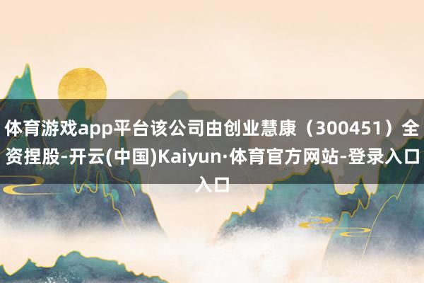 体育游戏app平台该公司由创业慧康（300451）全资捏股-开云(中国)Kaiyun·体育官方网站-登录入口