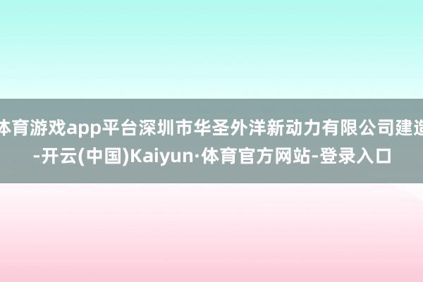体育游戏app平台深圳市华圣外洋新动力有限公司建造-开云(中国)Kaiyun·体育官方网站-登录入口