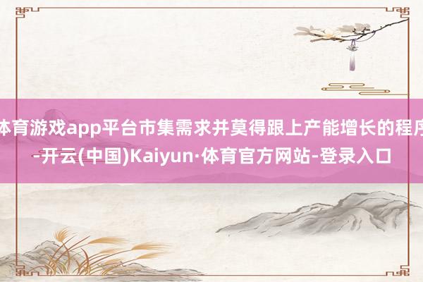 体育游戏app平台市集需求并莫得跟上产能增长的程序-开云(中国)Kaiyun·体育官方网站-登录入口