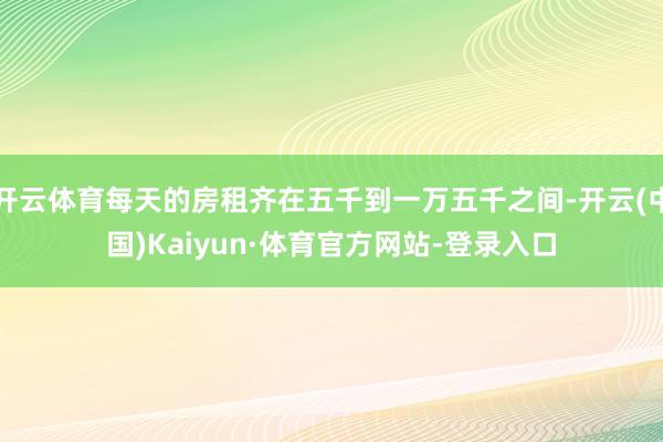 开云体育每天的房租齐在五千到一万五千之间-开云(中国)Kaiyun·体育官方网站-登录入口