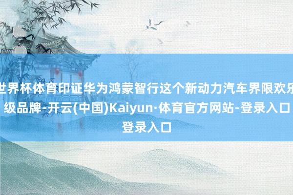 世界杯体育印证华为鸿蒙智行这个新动力汽车界限欢乐级品牌-开云(中国)Kaiyun·体育官方网站-登录入口