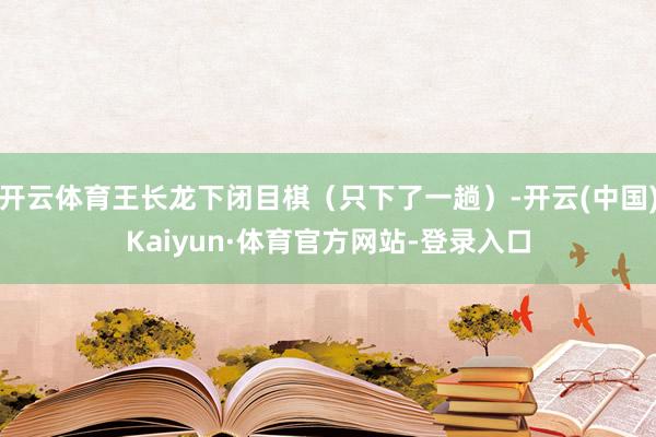 开云体育王长龙下闭目棋（只下了一趟）-开云(中国)Kaiyun·体育官方网站-登录入口