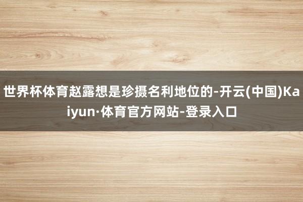 世界杯体育赵露想是珍摄名利地位的-开云(中国)Kaiyun·体育官方网站-登录入口