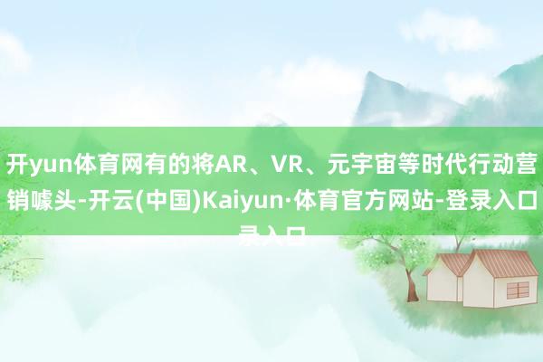 开yun体育网有的将AR、VR、元宇宙等时代行动营销噱头-开云(中国)Kaiyun·体育官方网站-登录入口
