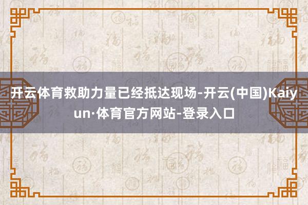开云体育救助力量已经抵达现场-开云(中国)Kaiyun·体育官方网站-登录入口