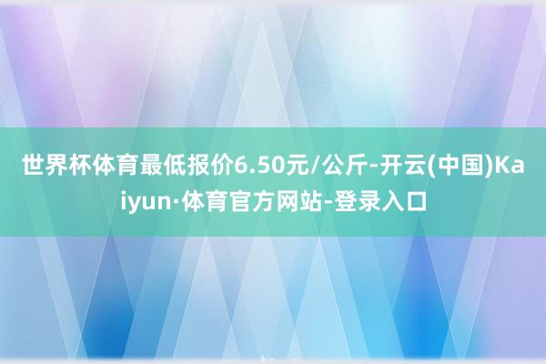 世界杯体育最低报价6.50元/公斤-开云(中国)Kaiyun·体育官方网站-登录入口
