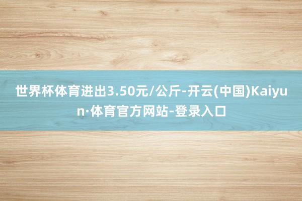 世界杯体育进出3.50元/公斤-开云(中国)Kaiyun·体育官方网站-登录入口