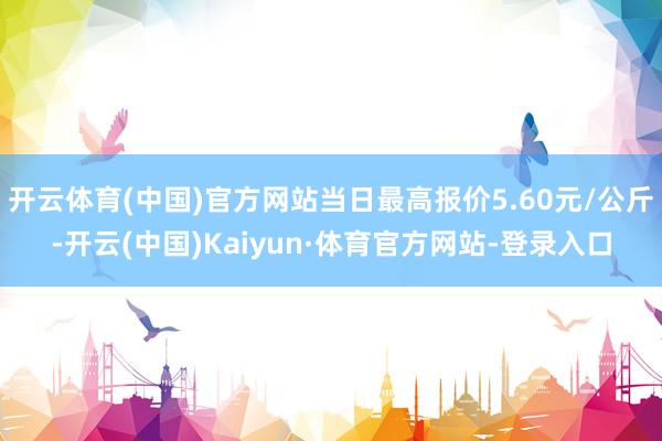 开云体育(中国)官方网站当日最高报价5.60元/公斤-开云(中国)Kaiyun·体育官方网站-登录入口