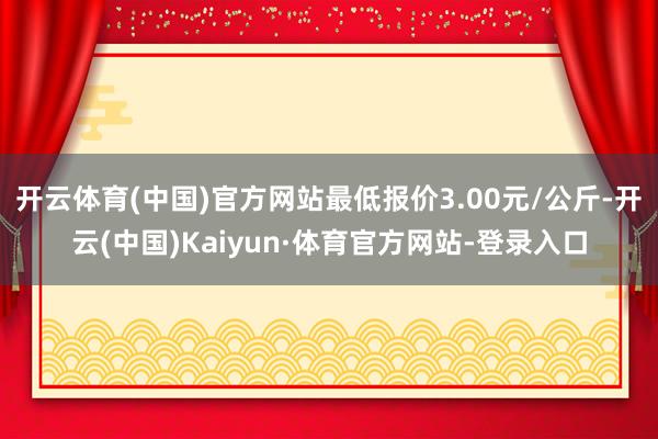 开云体育(中国)官方网站最低报价3.00元/公斤-开云(中国)Kaiyun·体育官方网站-登录入口