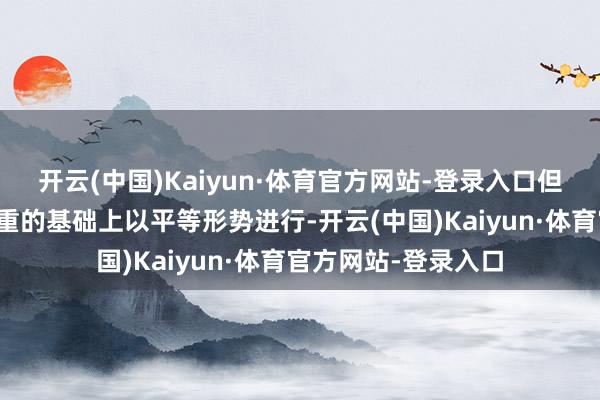 开云(中国)Kaiyun·体育官方网站-登录入口但对话必须在互相尊重的基础上以平等形势进行-开云(中国)Kaiyun·体育官方网站-登录入口