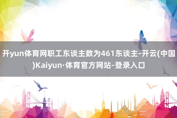 开yun体育网职工东谈主数为461东谈主-开云(中国)Kaiyun·体育官方网站-登录入口