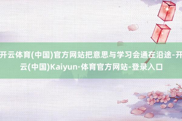 开云体育(中国)官方网站把意思与学习会通在沿途-开云(中国)Kaiyun·体育官方网站-登录入口