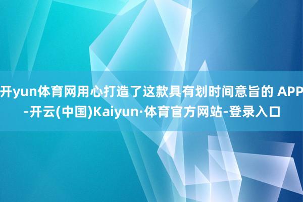开yun体育网用心打造了这款具有划时间意旨的 APP-开云(中国)Kaiyun·体育官方网站-登录入口
