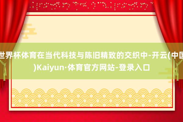 世界杯体育在当代科技与陈旧精致的交织中-开云(中国)Kaiyun·体育官方网站-登录入口
