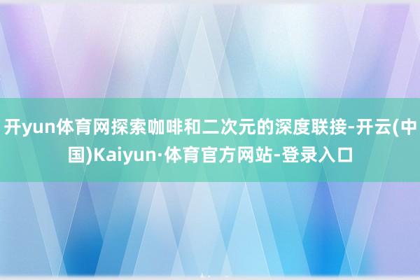 开yun体育网探索咖啡和二次元的深度联接-开云(中国)Kaiyun·体育官方网站-登录入口
