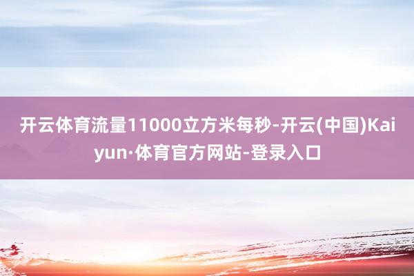 开云体育流量11000立方米每秒-开云(中国)Kaiyun·体育官方网站-登录入口