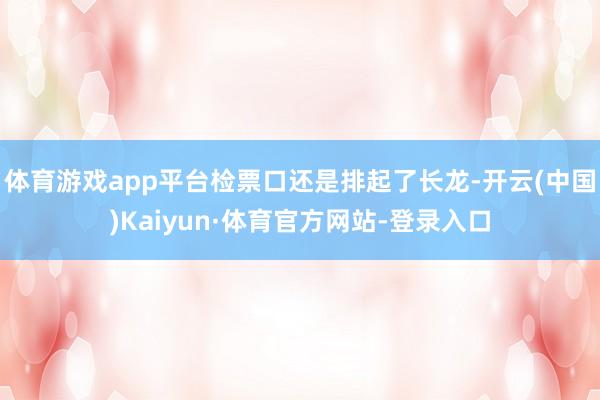 体育游戏app平台检票口还是排起了长龙-开云(中国)Kaiyun·体育官方网站-登录入口