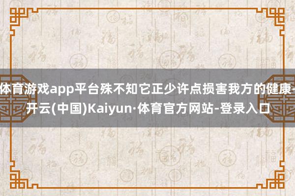 体育游戏app平台殊不知它正少许点损害我方的健康-开云(中国)Kaiyun·体育官方网站-登录入口