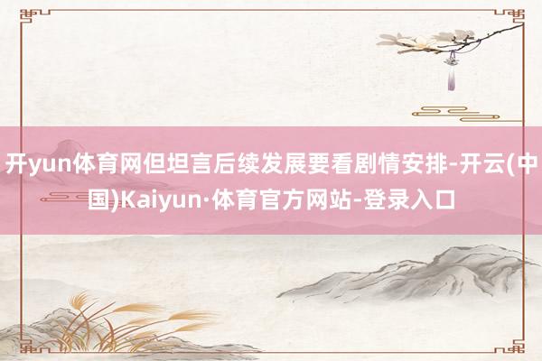 开yun体育网但坦言后续发展要看剧情安排-开云(中国)Kaiyun·体育官方网站-登录入口