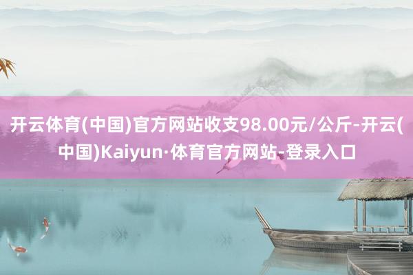 开云体育(中国)官方网站收支98.00元/公斤-开云(中国)Kaiyun·体育官方网站-登录入口
